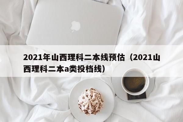 2021年山西理科二本线预估（2021山西理科二本a类投档线）