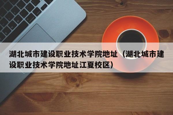 湖北城市建设职业技术学院地址（湖北城市建设职业技术学院地址江夏校区）