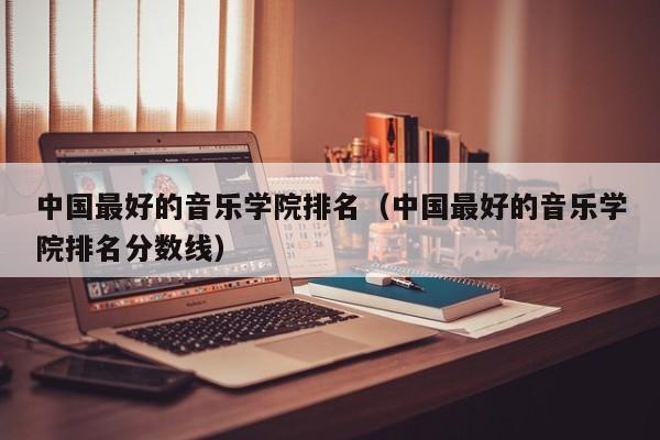 中国最好的音乐学院排名（中国最好的音乐学院排名分数线）
