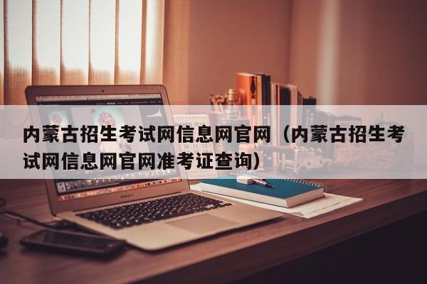 内蒙古招生考试网信息网官网（内蒙古招生考试网信息网官网准考证查询）