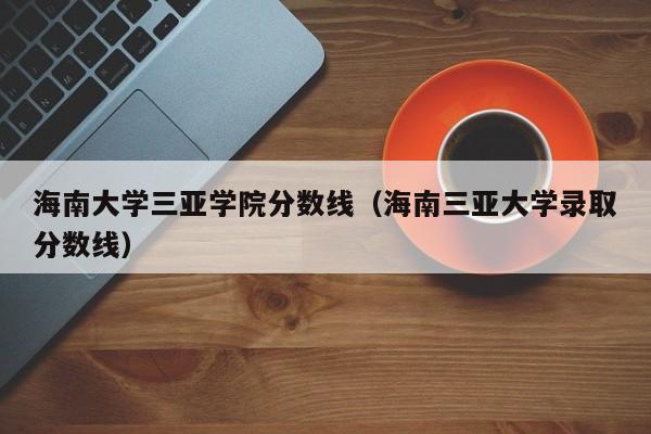 海南大学三亚学院分数线（海南三亚大学录取分数线）
