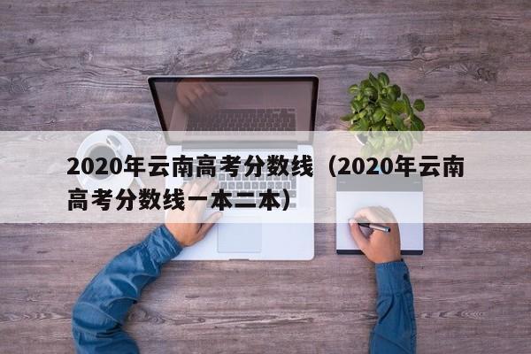 2020年云南高考分数线（2020年云南高考分数线一本二本）