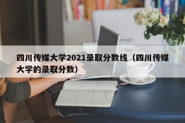 四川传媒大学2021录取分数线（四川传媒大学的录取分数）