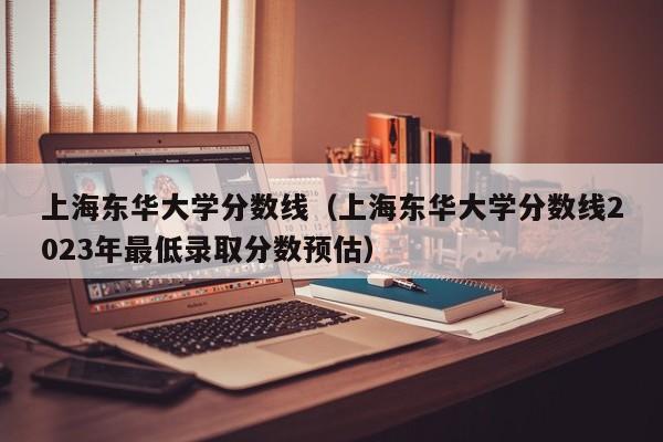 上海东华大学分数线（上海东华大学分数线2023年最低录取分数预估）