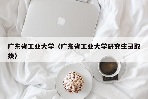 广东省工业大学（广东省工业大学研究生录取线）