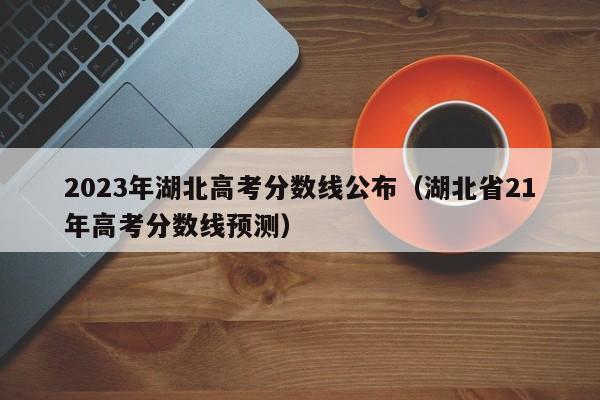 2023年湖北高考分数线公布（湖北省21年高考分数线预测）