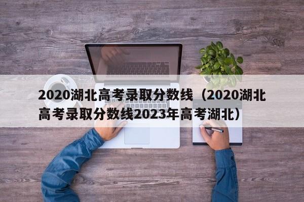 2020湖北高考录取分数线（2020湖北高考录取分数线2023年高考湖北）