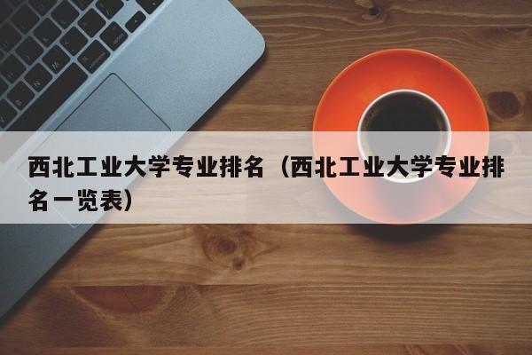 西北工业大学专业排名（西北工业大学专业排名一览表）