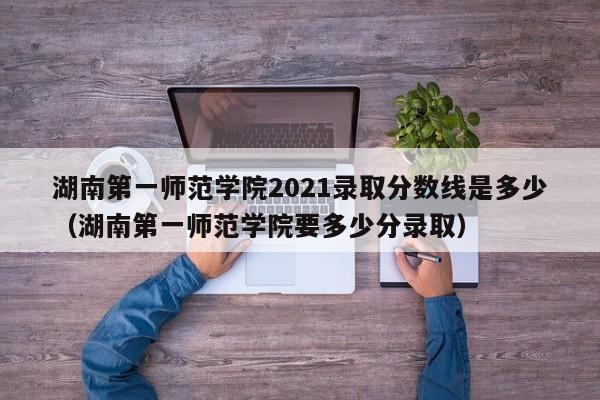 湖南第一师范学院2021录取分数线是多少（湖南第一师范学院要多少分录取）