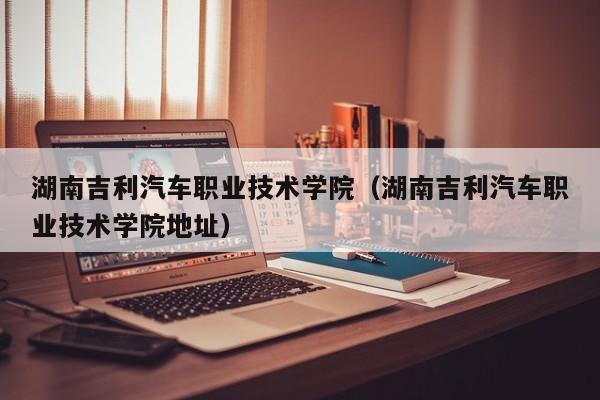 湖南吉利汽车职业技术学院（湖南吉利汽车职业技术学院地址）