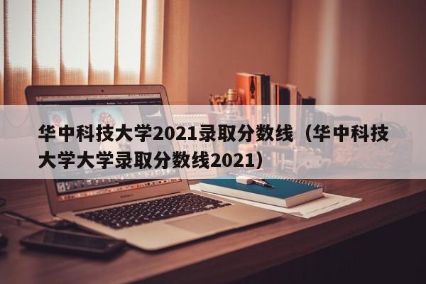 华中科技大学2021录取分数线（华中科技大学大学录取分数线2021）