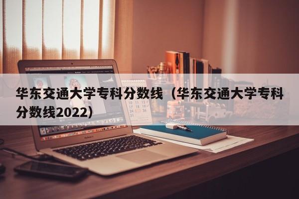 华东交通大学专科分数线（华东交通大学专科分数线2022）