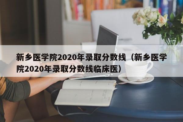 新乡医学院2020年录取分数线（新乡医学院2020年录取分数线临床医）