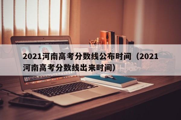 2021河南高考分数线公布时间（2021河南高考分数线出来时间）