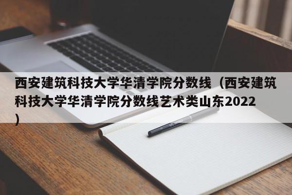 西安建筑科技大学华清学院分数线（西安建筑科技大学华清学院分数线艺术类山东2022）