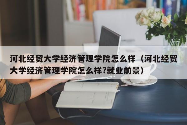 河北经贸大学经济管理学院怎么样（河北经贸大学经济管理学院怎么样?就业前景）