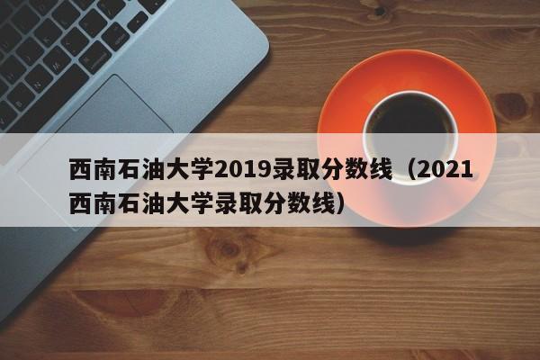西南石油大学2019录取分数线（2021西南石油大学录取分数线）