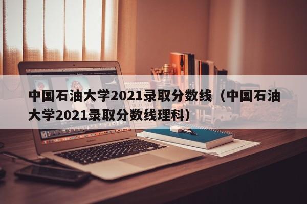 中国石油大学2021录取分数线（中国石油大学2021录取分数线理科）