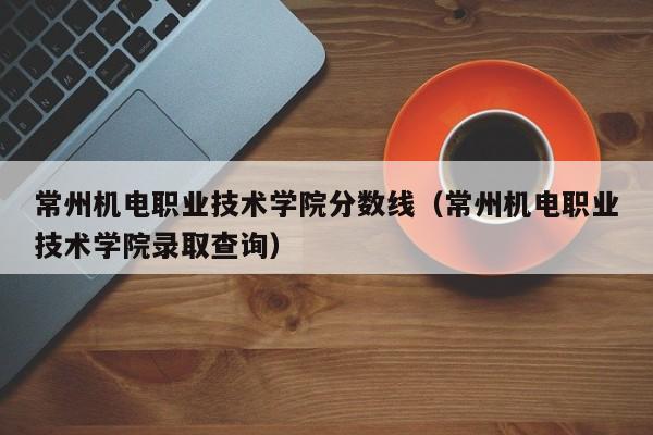 常州机电职业技术学院分数线（常州机电职业技术学院录取查询）