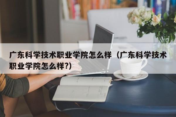 广东科学技术职业学院怎么样（广东科学技术职业学院怎么样?）