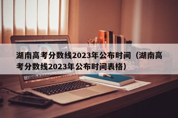 湖南高考分数线2023年公布时间（湖南高考分数线2023年公布时间表格）