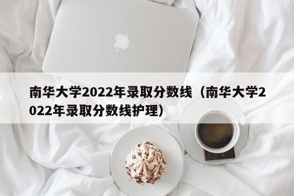 南华大学2022年录取分数线（南华大学2022年录取分数线护理）