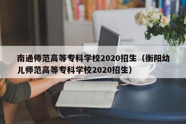 南通师范高等专科学校2020招生（衡阳幼儿师范高等专科学校2020招生）