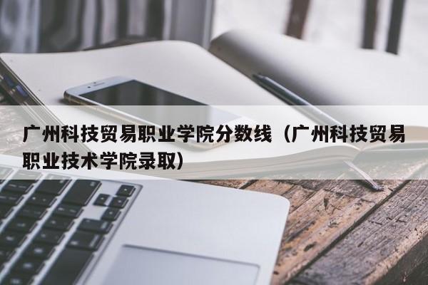 广州科技贸易职业学院分数线（广州科技贸易职业技术学院录取）