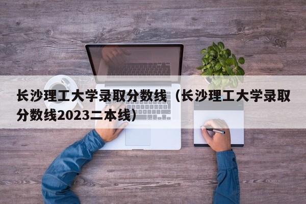 长沙理工大学录取分数线（长沙理工大学录取分数线2023二本线）