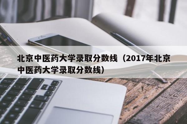 北京中医药大学录取分数线（2017年北京中医药大学录取分数线）