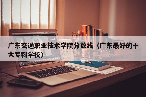 广东交通职业技术学院分数线（广东最好的十大专科学校）