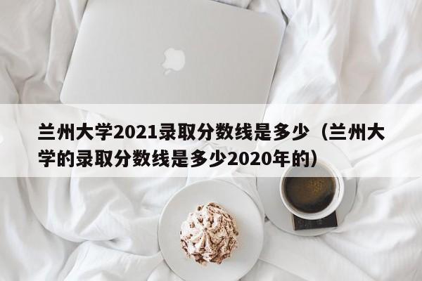 兰州大学2021录取分数线是多少（兰州大学的录取分数线是多少2020年的）