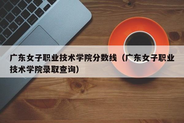 广东女子职业技术学院分数线（广东女子职业技术学院录取查询）