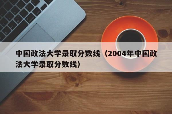 中国政法大学录取分数线（2004年中国政法大学录取分数线）