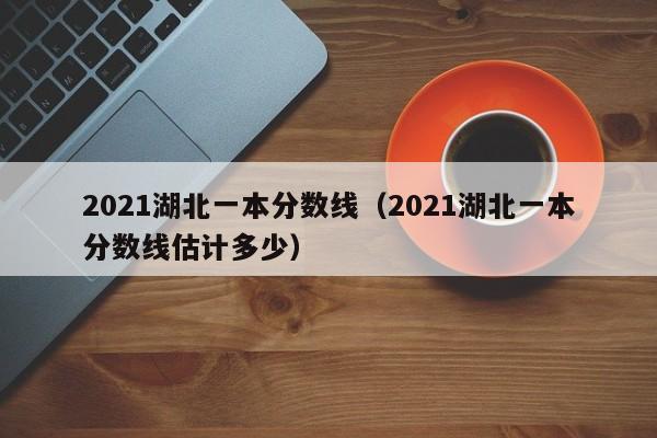 2021湖北一本分数线（2021湖北一本分数线估计多少）