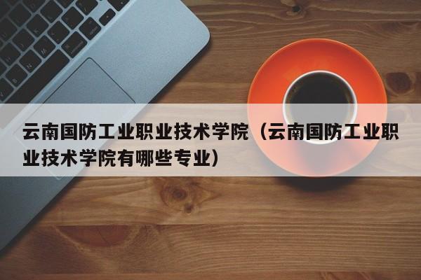 云南国防工业职业技术学院（云南国防工业职业技术学院有哪些专业）