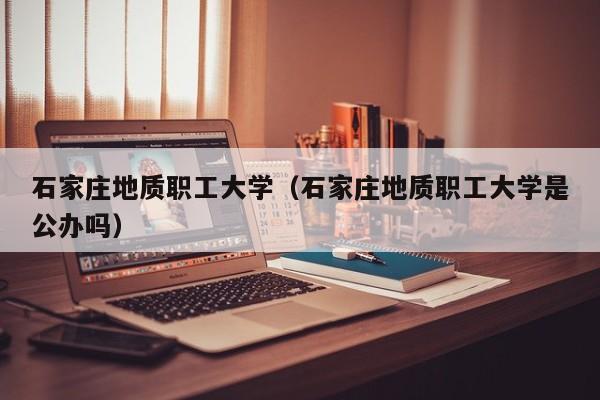石家庄地质职工大学（石家庄地质职工大学是公办吗）