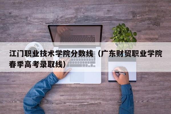 江门职业技术学院分数线（广东财贸职业学院春季高考录取线）