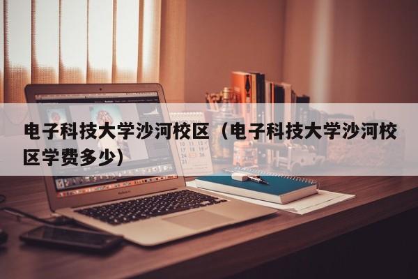 电子科技大学沙河校区（电子科技大学沙河校区学费多少）