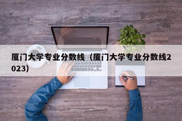 厦门大学专业分数线（厦门大学专业分数线2023）