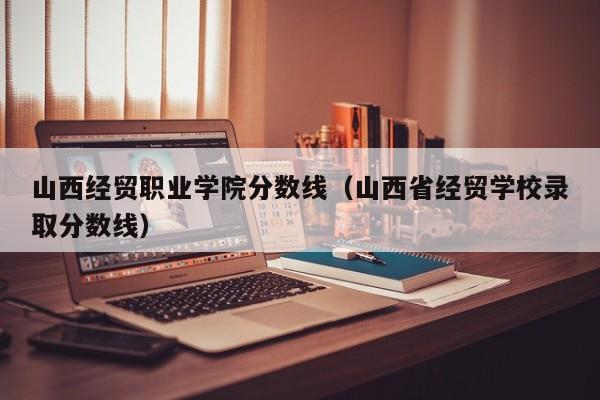 山西经贸职业学院分数线（山西省经贸学校录取分数线）