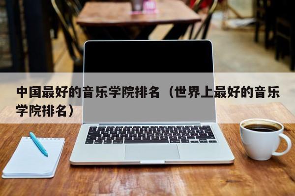 中国最好的音乐学院排名（世界上最好的音乐学院排名）