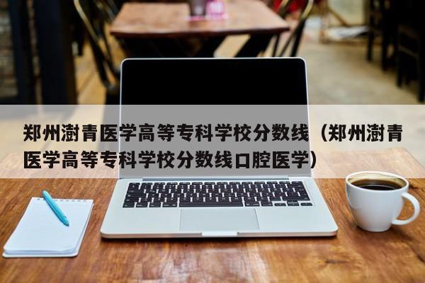 郑州澍青医学高等专科学校分数线（郑州澍青医学高等专科学校分数线口腔医学）