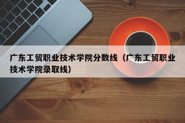 广东工贸职业技术学院分数线（广东工贸职业技术学院录取线）