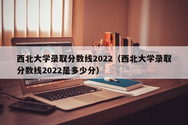 西北大学录取分数线2022（西北大学录取分数线2022是多少分）