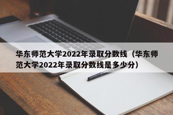 华东师范大学2022年录取分数线（华东师范大学2022年录取分数线是多少分）