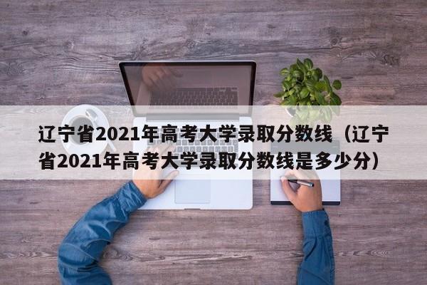 辽宁省2021年高考大学录取分数线（辽宁省2021年高考大学录取分数线是多少分）