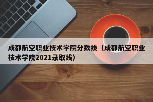 成都航空职业技术学院分数线（成都航空职业技术学院2021录取线）