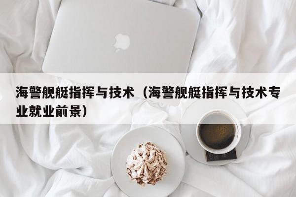 海警舰艇指挥与技术（海警舰艇指挥与技术专业就业前景）