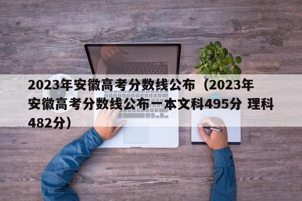 2023年安徽高考分数线公布（2023年安徽高考分数线公布一本文科495分 理科482分）